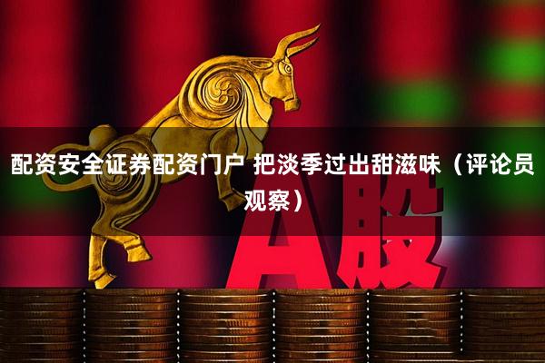 配资安全证券配资门户 把淡季过出甜滋味（评论员观察）
