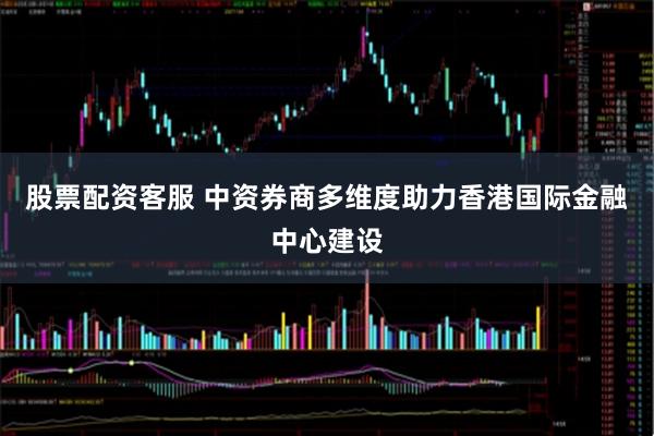 股票配资客服 中资券商多维度助力香港国际金融中心建设