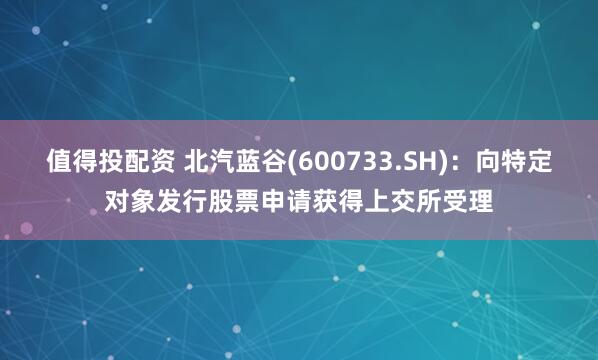 值得投配资 北汽蓝谷(600733.SH)：向特定对象发行股票申请获得上交所受理
