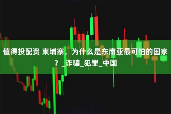值得投配资 柬埔寨，为什么是东南亚最可怕的国家？_诈骗_犯罪_中国