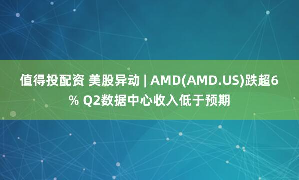 值得投配资 美股异动 | AMD(AMD.US)跌超6% Q2数据中心收入低于预期