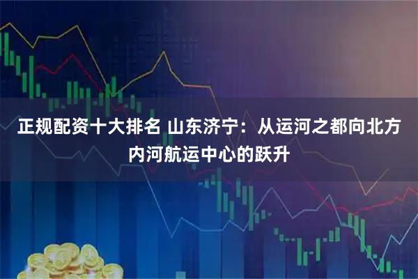 正规配资十大排名 山东济宁：从运河之都向北方内河航运中心的跃升