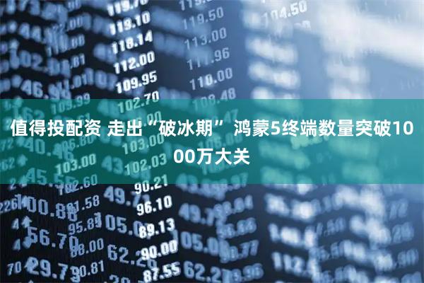 值得投配资 走出“破冰期” 鸿蒙5终端数量突破1000万大关