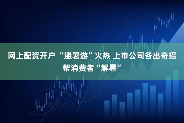 网上配资开户 “避暑游”火热 上市公司各出奇招帮消费者“解暑”