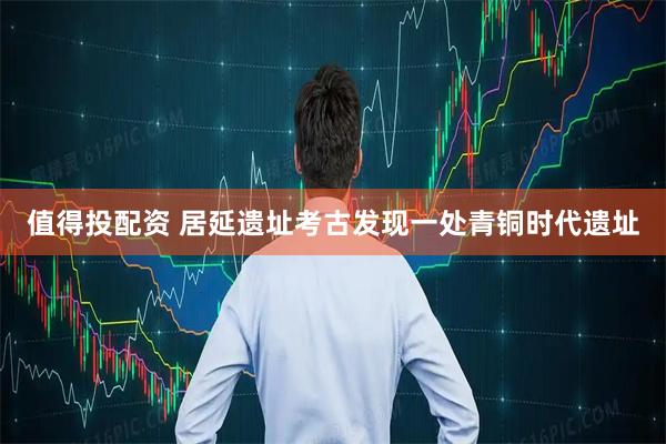 值得投配资 居延遗址考古发现一处青铜时代遗址