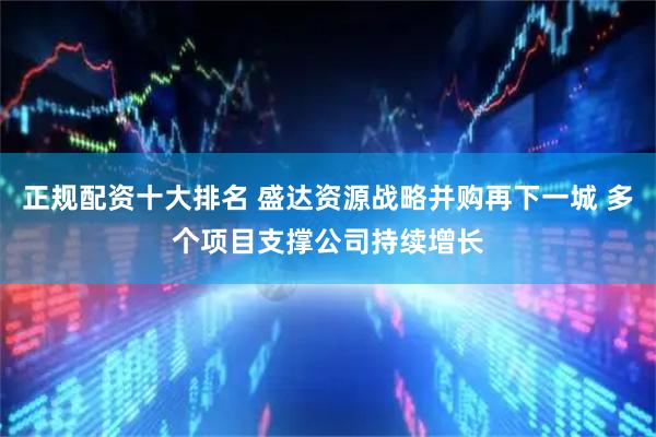 正规配资十大排名 盛达资源战略并购再下一城 多个项目支撑公司持续增长