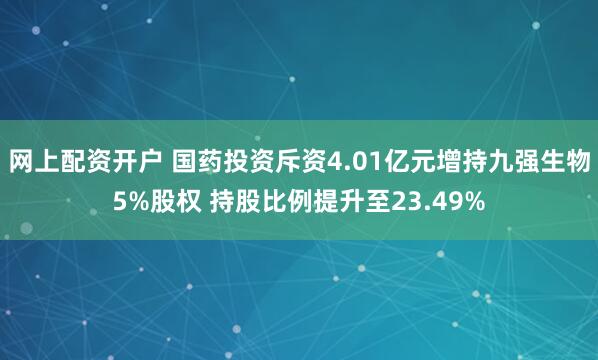 网上配资开户 国药投资斥资4.01亿元增持九强生物5%股权 持股比例提升至23.49%