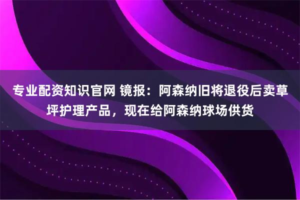 专业配资知识官网 镜报：阿森纳旧将退役后卖草坪护理产品，现在给阿森纳球场供货