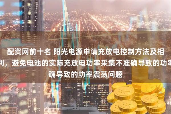 配资网前十名 阳光电源申请充放电控制方法及相关装置专利，避免电池的实际充放电功率采集不准确导致的功率震荡问题