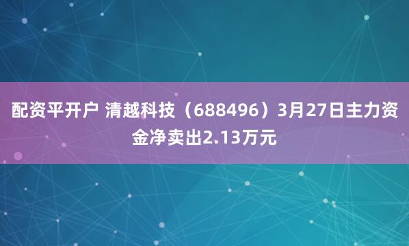 配资平开户 清越科技（688496）3月27日主力资金净卖出2.13万元