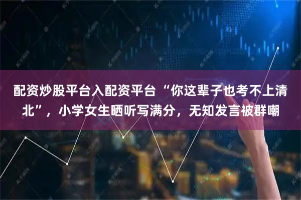 配资炒股平台入配资平台 “你这辈子也考不上清北”，小学女生晒听写满分，无知发言被群嘲