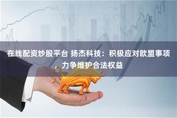 在线配资炒股平台 扬杰科技：积极应对欧盟事项，力争维护合法权益