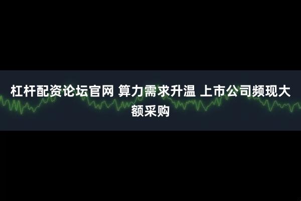 杠杆配资论坛官网 算力需求升温 上市公司频现大额采购