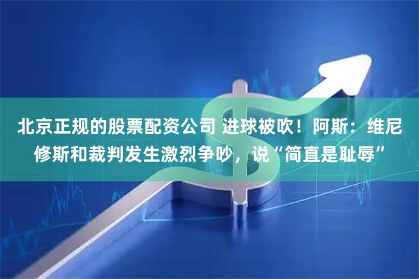 北京正规的股票配资公司 进球被吹！阿斯：维尼修斯和裁判发生激烈争吵，说“简直是耻辱”
