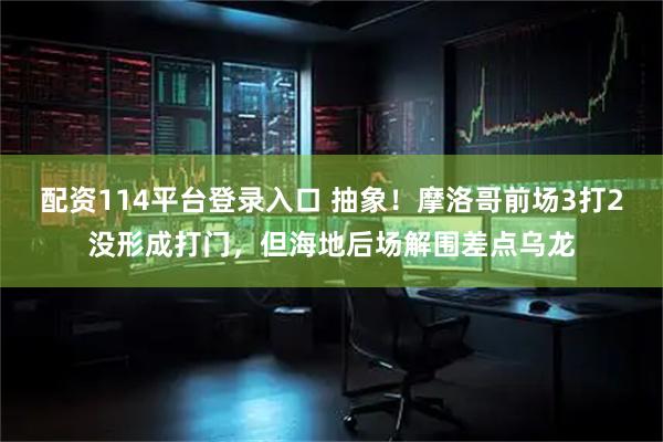 配资114平台登录入口 抽象！摩洛哥前场3打2没形成打门，但海地后场解围差点乌龙