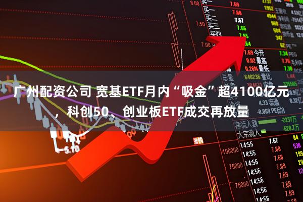 广州配资公司 宽基ETF月内“吸金”超4100亿元，科创50、创业板ETF成交再放量