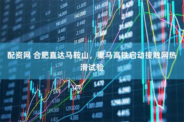 配资网 合肥直达马鞍山，巢马高铁启动接触网热滑试验